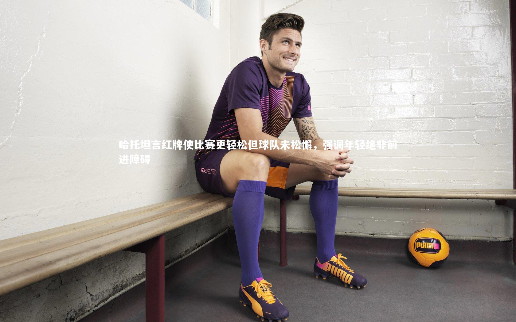 哈托坦言红牌使比赛更轻松但球队未松懈，强调年轻绝非前进障碍